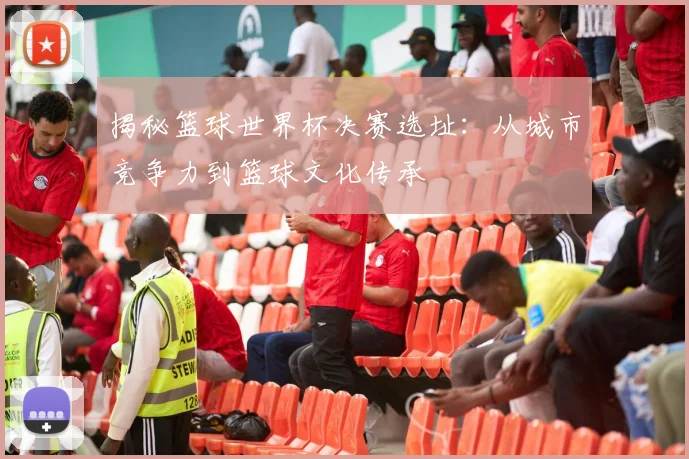 揭秘篮球世界杯决赛选址：从城市竞争力到篮球文化传承