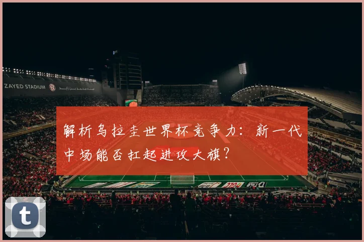 解析乌拉圭世界杯竞争力：新一代中场能否扛起进攻大旗？